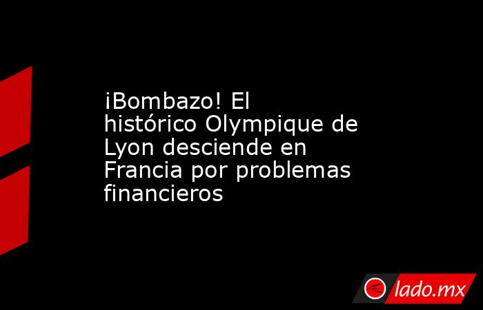 ¡Bombazo! El histórico Olympique de Lyon desciende en Francia por problemas financieros. Noticias en tiempo real