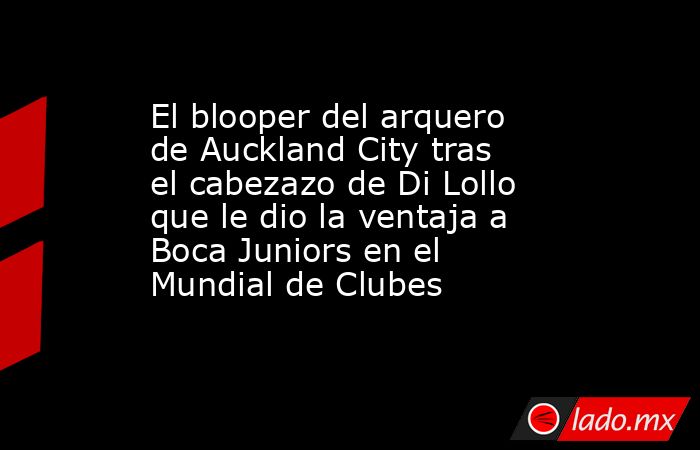 El blooper del arquero de Auckland City tras el cabezazo de Di Lollo que le dio la ventaja a Boca Juniors en el Mundial de Clubes. Noticias en tiempo real