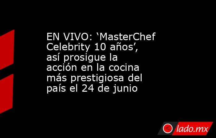 EN VIVO: ‘MasterChef Celebrity 10 años’, así prosigue la acción en la cocina más prestigiosa del país el 24 de junio. Noticias en tiempo real