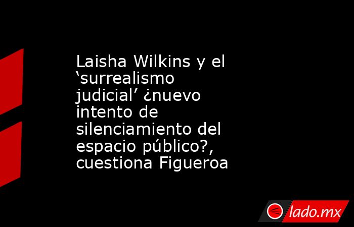 Laisha Wilkins y el ‘surrealismo judicial’ ¿nuevo intento de silenciamiento del espacio público?, cuestiona Figueroa. Noticias en tiempo real