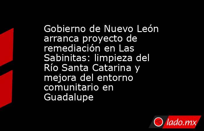 Gobierno de Nuevo León arranca proyecto de remediación en Las Sabinitas: limpieza del Río Santa Catarina y mejora del entorno comunitario en Guadalupe. Noticias en tiempo real