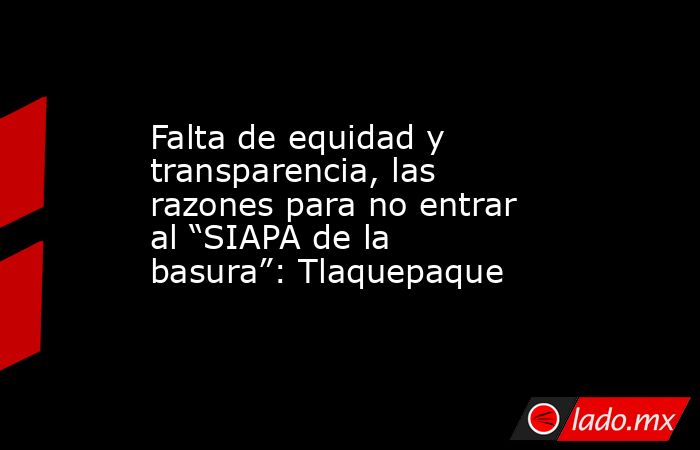 Falta de equidad y transparencia, las razones para no entrar al “SIAPA de la basura”: Tlaquepaque. Noticias en tiempo real