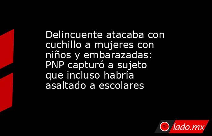 Delincuente atacaba con cuchillo a mujeres con niños y embarazadas: PNP capturó a sujeto que incluso habría asaltado a escolares. Noticias en tiempo real