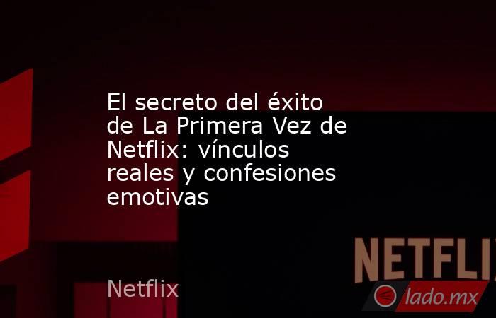 El secreto del éxito de La Primera Vez de Netflix: vínculos reales y confesiones emotivas. Noticias en tiempo real