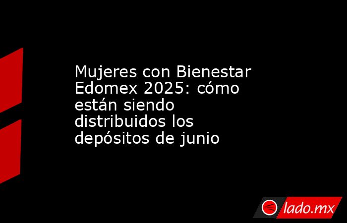 Mujeres con Bienestar Edomex 2025: cómo están siendo distribuidos los depósitos de junio. Noticias en tiempo real