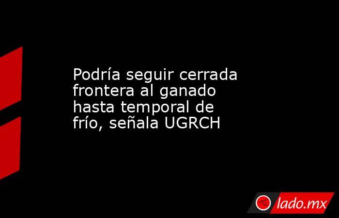 Podría seguir cerrada frontera al ganado hasta temporal de frío, señala UGRCH. Noticias en tiempo real