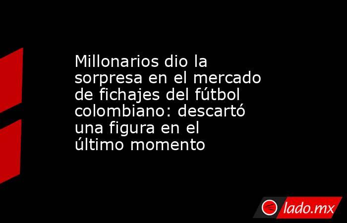 Millonarios dio la sorpresa en el mercado de fichajes del fútbol colombiano: descartó una figura en el último momento. Noticias en tiempo real
