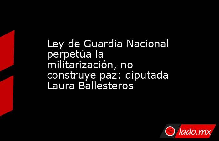 Ley de Guardia Nacional perpetúa la militarización, no construye paz: diputada Laura Ballesteros. Noticias en tiempo real