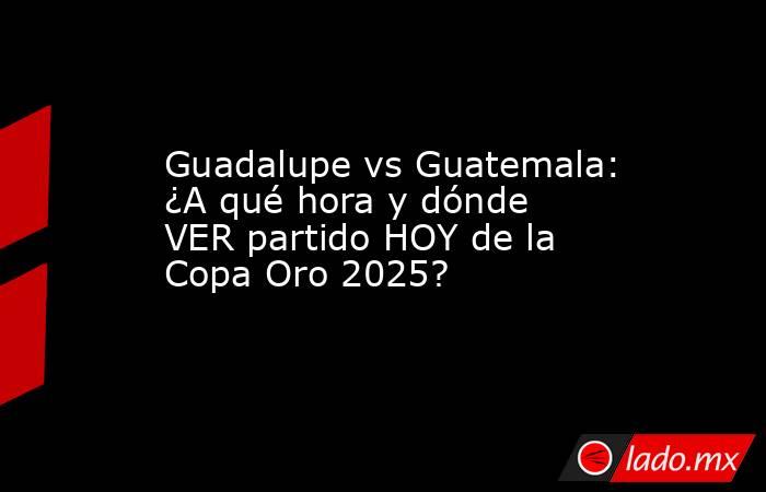 Guadalupe vs Guatemala: ¿A qué hora y dónde VER partido HOY de la Copa Oro 2025?. Noticias en tiempo real