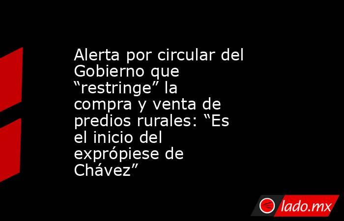 Alerta por circular del Gobierno que “restringe” la compra y venta de predios rurales: “Es el inicio del exprópiese de Chávez”. Noticias en tiempo real