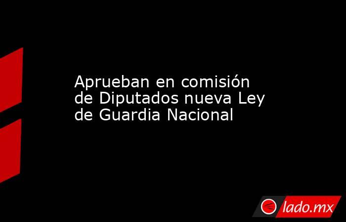 Aprueban en comisión de Diputados nueva Ley de Guardia Nacional. Noticias en tiempo real