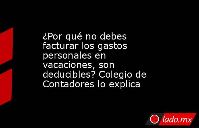 ¿Por qué no debes facturar los gastos personales en vacaciones, son deducibles? Colegio de Contadores lo explica. Noticias en tiempo real