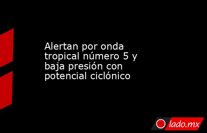 Alertan por onda tropical número 5 y baja presión con potencial ciclónico. Noticias en tiempo real