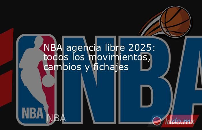 NBA agencia libre 2025: todos los movimientos, cambios y fichajes. Noticias en tiempo real