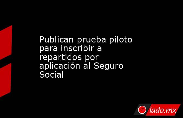 Publican prueba piloto para inscribir a repartidos por aplicación al Seguro Social. Noticias en tiempo real