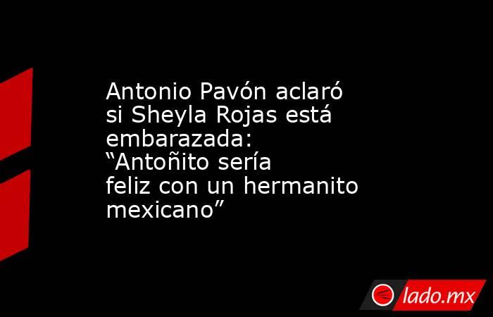 Antonio Pavón aclaró si Sheyla Rojas está embarazada: “Antoñito sería feliz con un hermanito mexicano”. Noticias en tiempo real