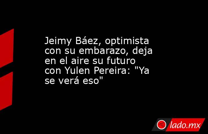 Jeimy Báez, optimista con su embarazo, deja en el aire su futuro con Yulen Pereira: 