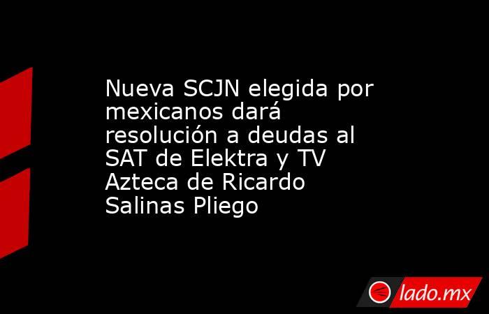 Nueva SCJN elegida por mexicanos dará resolución a deudas al SAT de Elektra y TV Azteca de Ricardo Salinas Pliego. Noticias en tiempo real