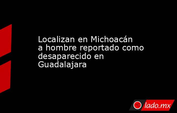 Localizan en Michoacán a hombre reportado como desaparecido en Guadalajara. Noticias en tiempo real
