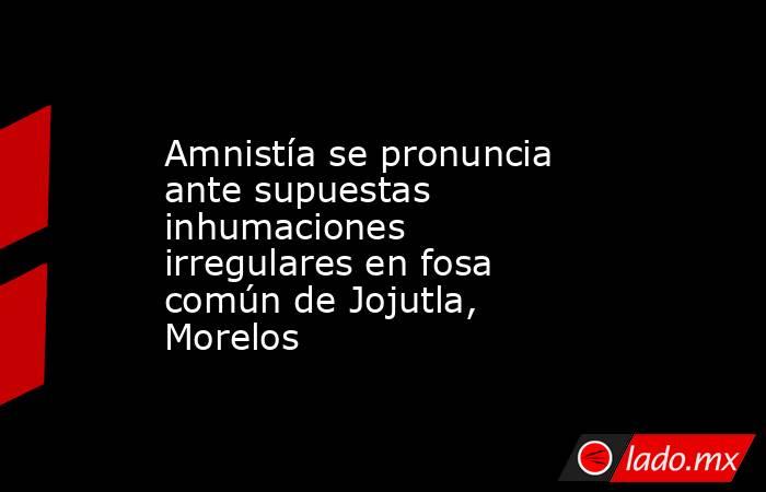 Amnistía se pronuncia ante supuestas inhumaciones irregulares en fosa común de Jojutla, Morelos. Noticias en tiempo real