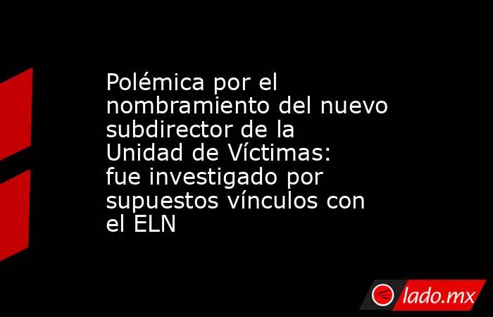 Polémica por el nombramiento del nuevo subdirector de la Unidad de Víctimas: fue investigado por supuestos vínculos con el ELN. Noticias en tiempo real