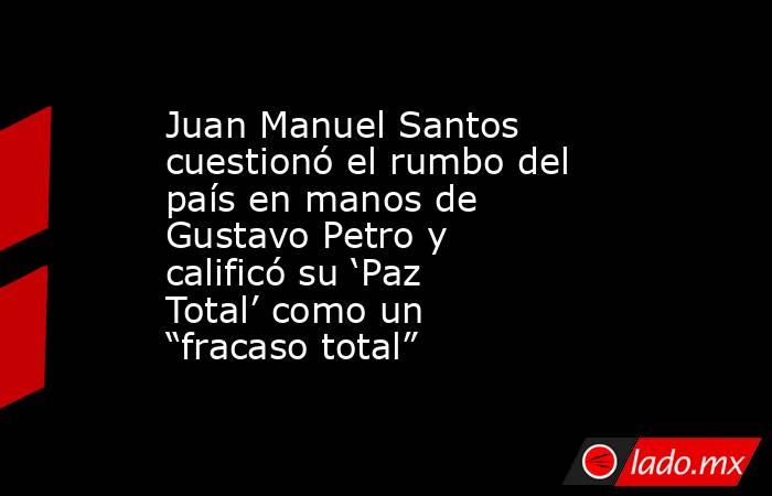 Juan Manuel Santos cuestionó el rumbo del país en manos de Gustavo Petro y calificó su ‘Paz Total’ como un “fracaso total”. Noticias en tiempo real