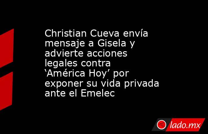 Christian Cueva envía mensaje a Gisela y advierte acciones legales contra ‘América Hoy’ por exponer su vida privada ante el Emelec. Noticias en tiempo real