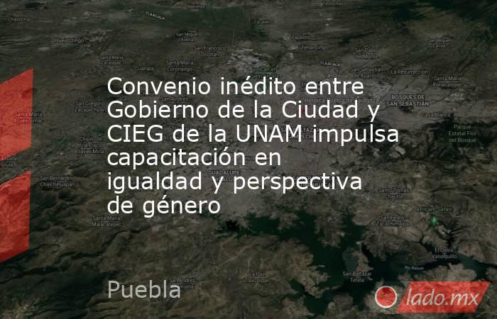 Convenio inédito entre Gobierno de la Ciudad y CIEG de la UNAM impulsa capacitación en igualdad y perspectiva de género. Noticias en tiempo real