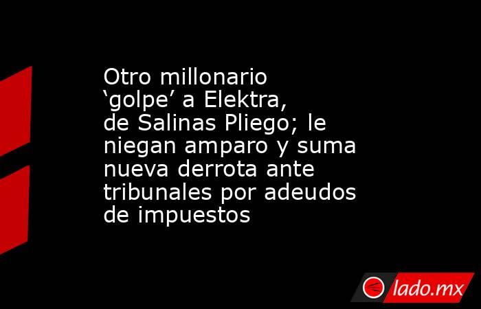 Otro millonario ‘golpe’ a Elektra, de Salinas Pliego; le niegan amparo y suma nueva derrota ante tribunales por adeudos de impuestos. Noticias en tiempo real