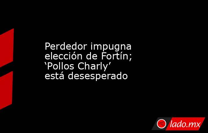 Perdedor impugna elección de Fortín; ‘Pollos Charly’ está desesperado. Noticias en tiempo real
