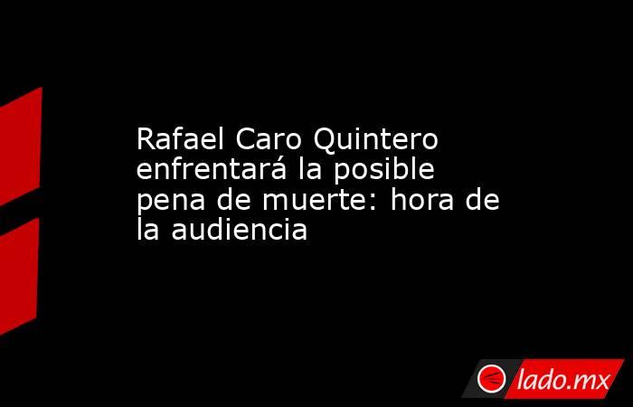 Rafael Caro Quintero enfrentará la posible pena de muerte: hora de la audiencia. Noticias en tiempo real