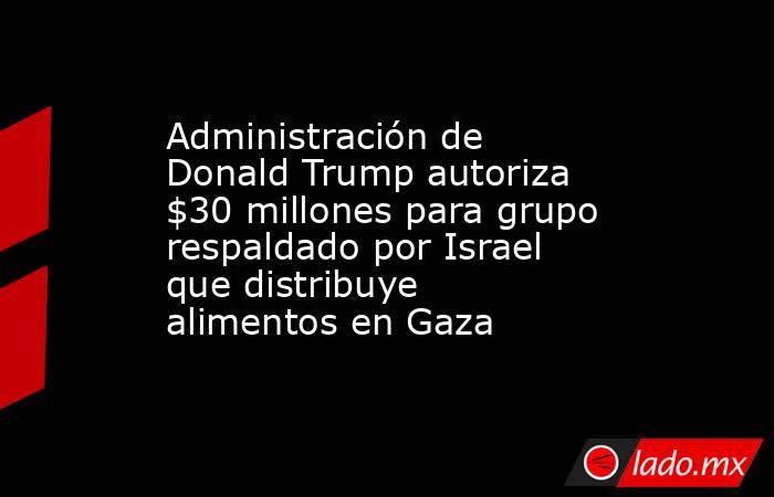 Administración de Donald Trump autoriza $30 millones para grupo respaldado por Israel que distribuye alimentos en Gaza. Noticias en tiempo real