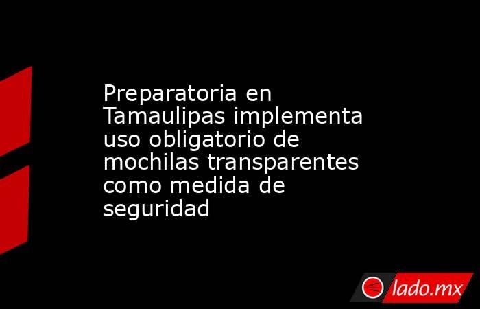 Preparatoria en Tamaulipas implementa uso obligatorio de mochilas transparentes como medida de seguridad. Noticias en tiempo real