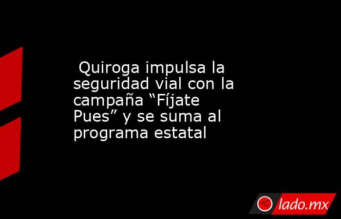  Quiroga impulsa la seguridad vial con la campaña “Fíjate Pues” y se suma al programa estatal. Noticias en tiempo real