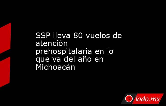 SSP lleva 80 vuelos de atención prehospitalaria en lo que va del año en Michoacán. Noticias en tiempo real
