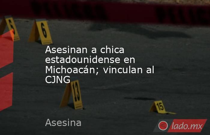 Asesinan a chica estadounidense en Michoacán; vinculan al CJNG. Noticias en tiempo real