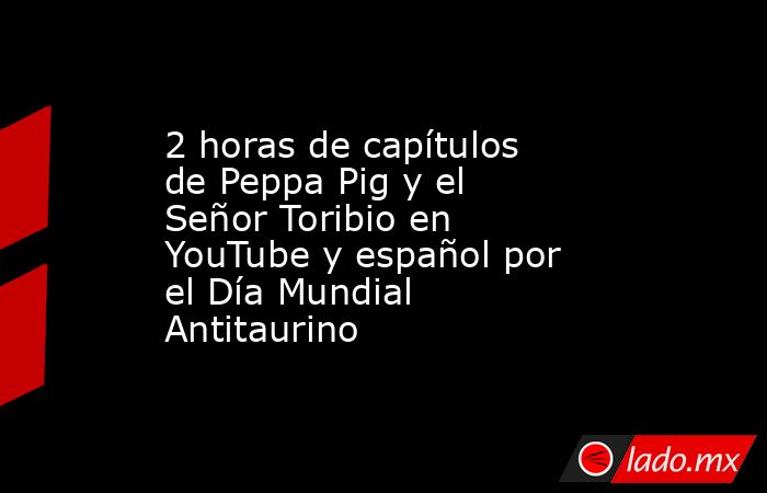 2 horas de capítulos de Peppa Pig y el Señor Toribio en YouTube y español por el Día Mundial Antitaurino. Noticias en tiempo real