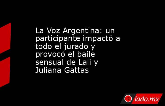 La Voz Argentina: un participante impactó a todo el jurado y provocó el baile sensual de Lali y Juliana Gattas. Noticias en tiempo real