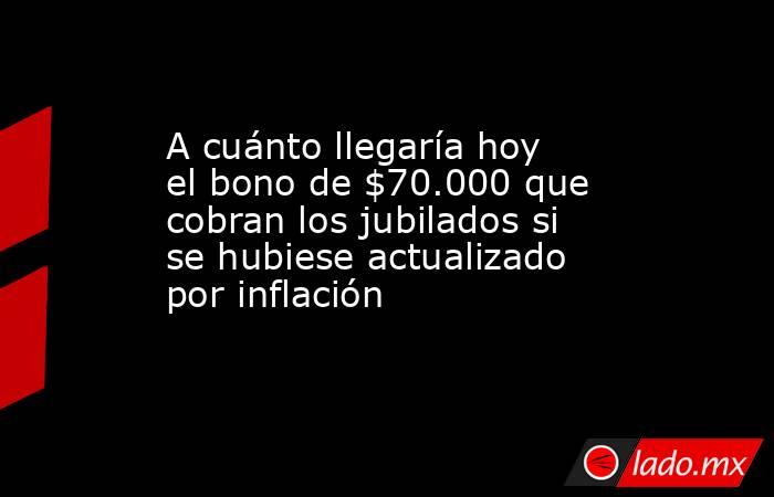 A cuánto llegaría hoy el bono de $70.000 que cobran los jubilados si se hubiese actualizado por inflación. Noticias en tiempo real