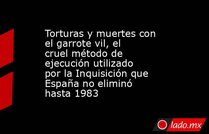 Torturas y muertes con el garrote vil, el cruel método de ejecución utilizado por la Inquisición que España no eliminó hasta 1983. Noticias en tiempo real