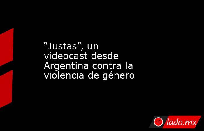 “Justas”, un videocast desde Argentina contra la violencia de género. Noticias en tiempo real
