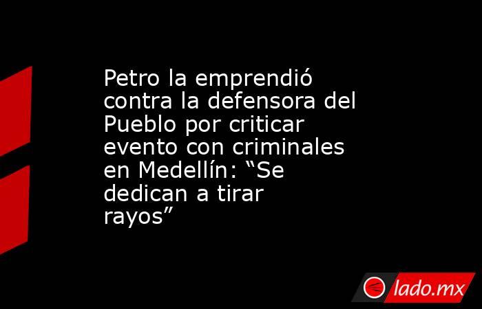Petro la emprendió contra la defensora del Pueblo por criticar evento con criminales en Medellín: “Se dedican a tirar rayos”   . Noticias en tiempo real