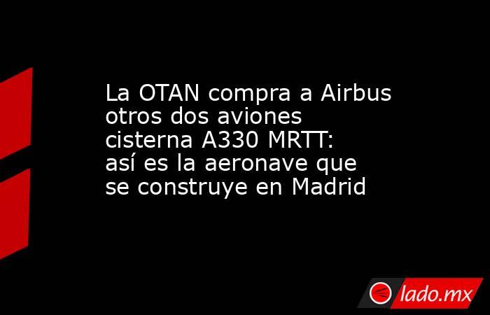 La OTAN compra a Airbus otros dos aviones cisterna A330 MRTT: así es la aeronave que se construye en Madrid. Noticias en tiempo real