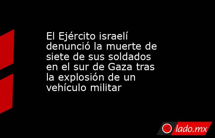 El Ejército israelí denunció la muerte de siete de sus soldados en el sur de Gaza tras la explosión de un vehículo militar . Noticias en tiempo real