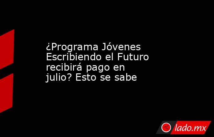 ¿Programa Jóvenes Escribiendo el Futuro recibirá pago en julio? Esto se sabe. Noticias en tiempo real