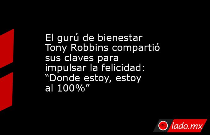 El gurú de bienestar Tony Robbins compartió sus claves para impulsar la felicidad: “Donde estoy, estoy al 100%”. Noticias en tiempo real