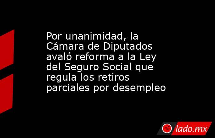 Por unanimidad, la Cámara de Diputados avaló reforma a la Ley del Seguro Social que regula los retiros parciales por desempleo. Noticias en tiempo real