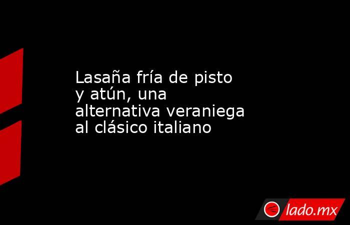 Lasaña fría de pisto y atún, una alternativa veraniega al clásico italiano. Noticias en tiempo real