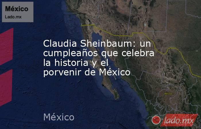 Claudia Sheinbaum: un cumpleaños que celebra la historia y el porvenir de México. Noticias en tiempo real