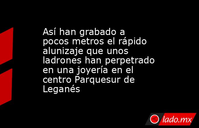 Así han grabado a pocos metros el rápido alunizaje que unos ladrones han perpetrado en una joyería en el centro Parquesur de Leganés. Noticias en tiempo real